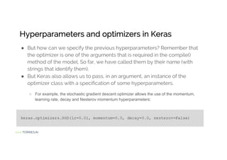 Jordi TORRES.AI
Hyperparameters and optimizers in Keras
● But how can we specify the previous hyperparameters? Remember that
the optimizer is one of the arguments that is required in the compile()
method of the model. So far, we have called them by their name (with
strings that identify them).
● But Keras also allows us to pass, in an argument, an instance of the
optimizer class with a specification of some hyperparameters.
○ For example, the stochastic gradient descent optimizer allows the use of the momentum,
learning rate, decay and Nesterov momentum hyperparameters:
 