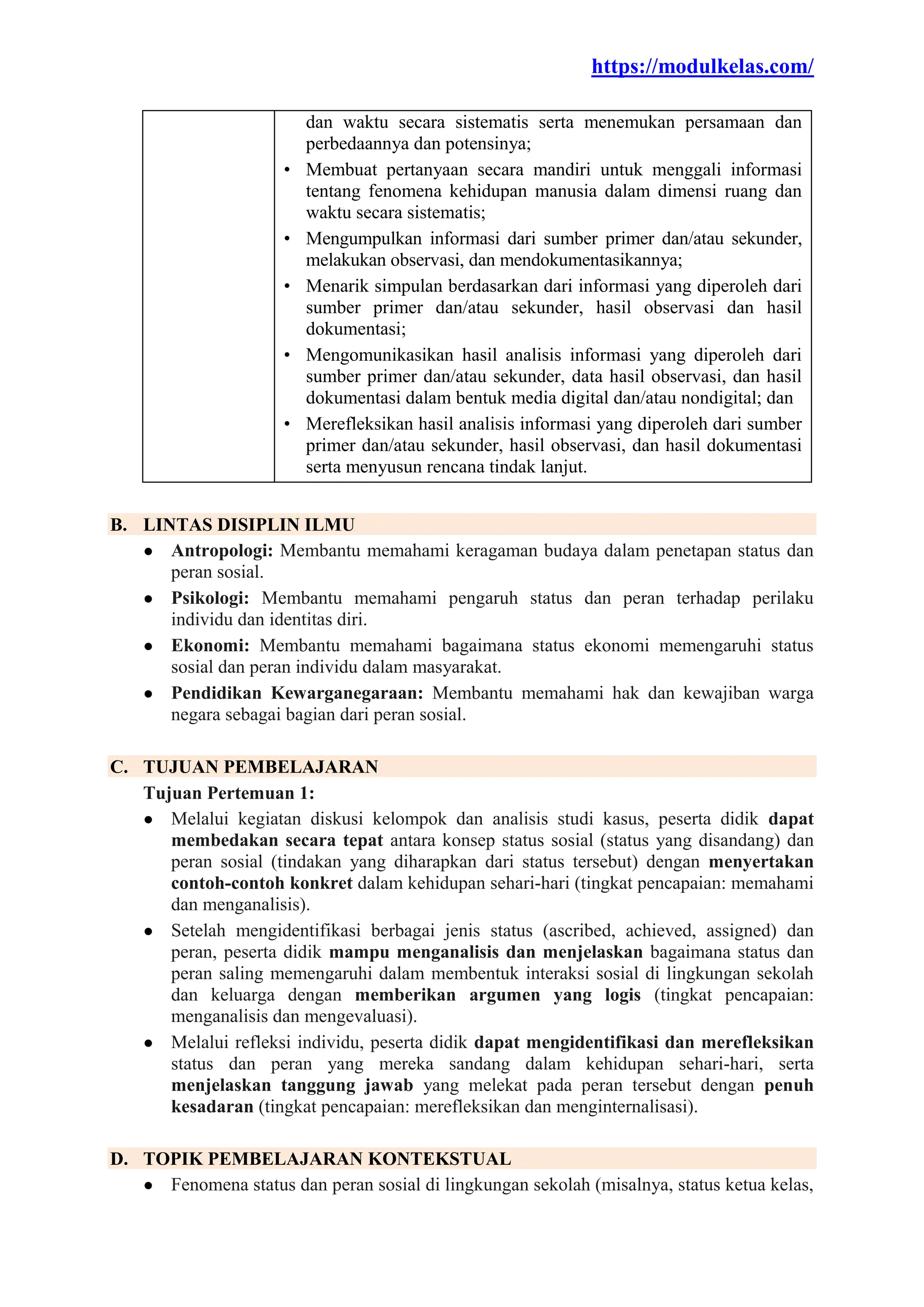 https://modulkelas.com/
dan waktu secara sistematis serta menemukan persamaan dan
perbedaannya dan potensinya;
• Membuat pertanyaan secara mandiri untuk menggali informasi
tentang fenomena kehidupan manusia dalam dimensi ruang dan
waktu secara sistematis;
• Mengumpulkan informasi dari sumber primer dan/atau sekunder,
melakukan observasi, dan mendokumentasikannya;
• Menarik simpulan berdasarkan dari informasi yang diperoleh dari
sumber primer dan/atau sekunder, hasil observasi dan hasil
dokumentasi;
• Mengomunikasikan hasil analisis informasi yang diperoleh dari
sumber primer dan/atau sekunder, data hasil observasi, dan hasil
dokumentasi dalam bentuk media digital dan/atau nondigital; dan
• Merefleksikan hasil analisis informasi yang diperoleh dari sumber
primer dan/atau sekunder, hasil observasi, dan hasil dokumentasi
serta menyusun rencana tindak lanjut.
B. LINTAS DISIPLIN ILMU
● Antropologi: Membantu memahami keragaman budaya dalam penetapan status dan
peran sosial.
● Psikologi: Membantu memahami pengaruh status dan peran terhadap perilaku
individu dan identitas diri.
● Ekonomi: Membantu memahami bagaimana status ekonomi memengaruhi status
sosial dan peran individu dalam masyarakat.
● Pendidikan Kewarganegaraan: Membantu memahami hak dan kewajiban warga
negara sebagai bagian dari peran sosial.
C. TUJUAN PEMBELAJARAN
Tujuan Pertemuan 1:
● Melalui kegiatan diskusi kelompok dan analisis studi kasus, peserta didik dapat
membedakan secara tepat antara konsep status sosial (status yang disandang) dan
peran sosial (tindakan yang diharapkan dari status tersebut) dengan menyertakan
contoh-contoh konkret dalam kehidupan sehari-hari (tingkat pencapaian: memahami
dan menganalisis).
● Setelah mengidentifikasi berbagai jenis status (ascribed, achieved, assigned) dan
peran, peserta didik mampu menganalisis dan menjelaskan bagaimana status dan
peran saling memengaruhi dalam membentuk interaksi sosial di lingkungan sekolah
dan keluarga dengan memberikan argumen yang logis (tingkat pencapaian:
menganalisis dan mengevaluasi).
● Melalui refleksi individu, peserta didik dapat mengidentifikasi dan merefleksikan
status dan peran yang mereka sandang dalam kehidupan sehari-hari, serta
menjelaskan tanggung jawab yang melekat pada peran tersebut dengan penuh
kesadaran (tingkat pencapaian: merefleksikan dan menginternalisasi).
D. TOPIK PEMBELAJARAN KONTEKSTUAL
● Fenomena status dan peran sosial di lingkungan sekolah (misalnya, status ketua kelas,
 