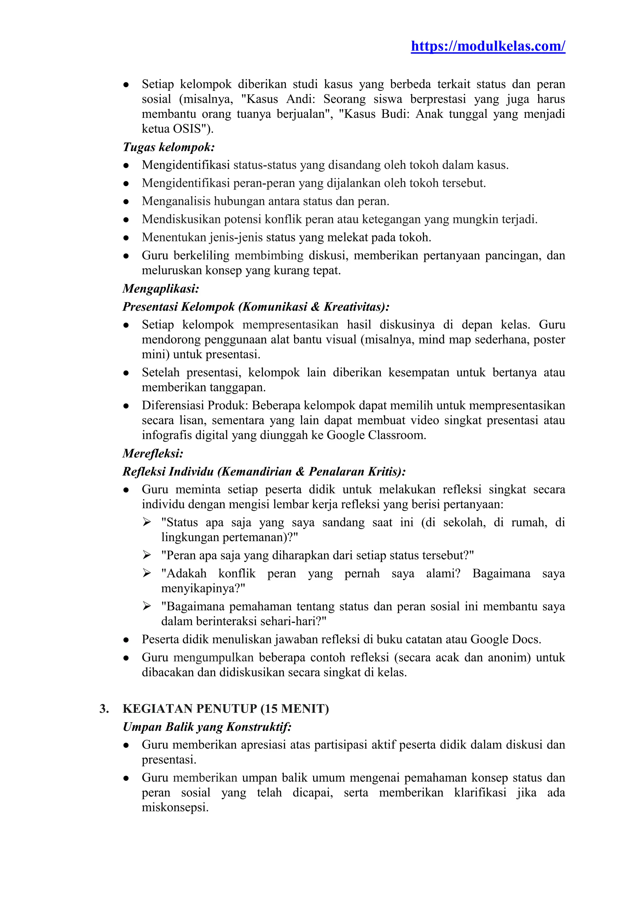 https://modulkelas.com/
● Setiap kelompok diberikan studi kasus yang berbeda terkait status dan peran
sosial (misalnya, "Kasus Andi: Seorang siswa berprestasi yang juga harus
membantu orang tuanya berjualan", "Kasus Budi: Anak tunggal yang menjadi
ketua OSIS").
Tugas kelompok:
● Mengidentifikasi status-status yang disandang oleh tokoh dalam kasus.
● Mengidentifikasi peran-peran yang dijalankan oleh tokoh tersebut.
● Menganalisis hubungan antara status dan peran.
● Mendiskusikan potensi konflik peran atau ketegangan yang mungkin terjadi.
● Menentukan jenis-jenis status yang melekat pada tokoh.
● Guru berkeliling membimbing diskusi, memberikan pertanyaan pancingan, dan
meluruskan konsep yang kurang tepat.
Mengaplikasi:
Presentasi Kelompok (Komunikasi & Kreativitas):
● Setiap kelompok mempresentasikan hasil diskusinya di depan kelas. Guru
mendorong penggunaan alat bantu visual (misalnya, mind map sederhana, poster
mini) untuk presentasi.
● Setelah presentasi, kelompok lain diberikan kesempatan untuk bertanya atau
memberikan tanggapan.
● Diferensiasi Produk: Beberapa kelompok dapat memilih untuk mempresentasikan
secara lisan, sementara yang lain dapat membuat video singkat presentasi atau
infografis digital yang diunggah ke Google Classroom.
Merefleksi:
Refleksi Individu (Kemandirian & Penalaran Kritis):
● Guru meminta setiap peserta didik untuk melakukan refleksi singkat secara
individu dengan mengisi lembar kerja refleksi yang berisi pertanyaan:
 "Status apa saja yang saya sandang saat ini (di sekolah, di rumah, di
lingkungan pertemanan)?"
 "Peran apa saja yang diharapkan dari setiap status tersebut?"
 "Adakah konflik peran yang pernah saya alami? Bagaimana saya
menyikapinya?"
 "Bagaimana pemahaman tentang status dan peran sosial ini membantu saya
dalam berinteraksi sehari-hari?"
● Peserta didik menuliskan jawaban refleksi di buku catatan atau Google Docs.
● Guru mengumpulkan beberapa contoh refleksi (secara acak dan anonim) untuk
dibacakan dan didiskusikan secara singkat di kelas.
3. KEGIATAN PENUTUP (15 MENIT)
Umpan Balik yang Konstruktif:
● Guru memberikan apresiasi atas partisipasi aktif peserta didik dalam diskusi dan
presentasi.
● Guru memberikan umpan balik umum mengenai pemahaman konsep status dan
peran sosial yang telah dicapai, serta memberikan klarifikasi jika ada
miskonsepsi.
 