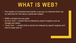 WHAT IS WEB?
• The system of connected documents (multimedia) on internet which can
be searched for Info about a particular subject.
• WEB is divided into two parts
• Surface Web – content that is indexed by search engines such as
Google and yahoo.
• Deep Web – content that is cannot be indexed by search engines and
hard to keep tack of.
 