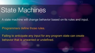 !10
State Machines
A state machine will change behavior based on its rules and input.
Programmers define those rules.
Failing to anticipate any input for any program state can create
behavior that is unwanted or undefined.
 
