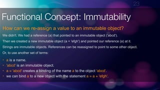 !23
Functional Concept: Immutability
How can we re-assign a value to an immutable object?
We didn't. We had a reference (a) that pointed to an immutable object ('abcd').
Then we created a new immutable object (a + 'efgh') and pointed our reference (a) at it.
Strings are immutable objects. References can be reassigned to point to some other object.
Or, to use another set of terms:
• a is a name.
• 'abcd' is an immutable object.
• a = 'abcd' creates a binding of the name a to the object 'abcd'.
• we can bind a to a new object with the statement a = a + 'efgh'.
 