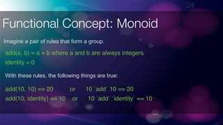 !24
Functional Concept: Monoid
Imagine a pair of rules that form a group.
add(a, b) = a + b where a and b are always integers
identity = 0
With these rules, the following things are true:
add(10, 10) == 20 or 10 `add` 10 == 20
add(10, identity) == 10 or 10 `add` `identity` == 10
 