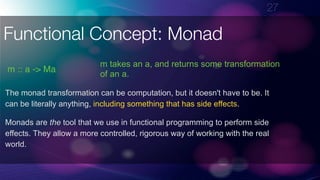 !27
Functional Concept: Monad
m :: a -> Ma
The monad transformation can be computation, but it doesn't have to be. It
can be literally anything, including something that has side effects.
m takes an a, and returns some transformation
of an a.
Monads are the tool that we use in functional programming to perform side
effects. They allow a more controlled, rigorous way of working with the real
world.
 