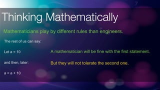 !7
Thinking Mathematically
The rest of us can say:
Let a = 10
and then, later:
a = a + 10
A mathematician will be fine with the first statement.
But they will not tolerate the second one.
Mathematicians play by different rules than engineers.
 