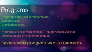 !9
Programs
Programs don't exist in mathematics.
Symbols exist. 
Expressions exist.
Programs are real-world entities. They have behavior that
changes based on their internal state.
A program, just like the computer it runs on, is a state machine.
 