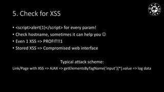 5. Check for XSS
• <script>alert(1)</script> for every param!
• Check hostname, sometimes it can help you
• Even 1 XSS => PROFIT!!1
• Stored XSS => Compromised web interface
Typical attack scheme:
Link/Page with XSS => AJAX => getElementsByTagName(‘input’)[*].value => log data
 