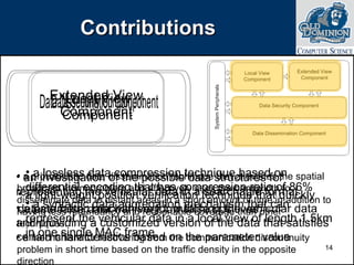 Contributions a lossless data compression technique based on differential encoding that has compression ratio of 86% a syntactic data aggregation mechanism that can represent the vehicular data in a local view of length 1.5km in one single MAC frame a probabilistic data dissemination technique that alleviates the spatial broadcast storm problem and effectively uses the bandwidth to disseminate data to distant areas in a short amount of time in addition to having less redundancy and reasonable coverage than other techniques. a mechanism for recovering from the communication discontinuity problem in short time based on the traffic density in the opposite direction an investigation of the possible data structures for representing the vehicular data in a searchable format a parametric mechanism for matching the vehicular data and providing a customized version of the data that satisfies certain characteristics based on the parameter value a light-weight position verification technique that quickly detects false data with very low false positives 