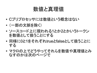 数値と真理値
● Cプリプロセッサには数値という概念はない
● （一部の文脈を除く）
● ソースコード上に現われる1とか2とかいうトークン
を数値として扱うことにする
● 同様に0と1をそれぞれtrueとfalseとして扱うことに
する
● マクロの上でどうやってそれらを数値や真理値とみ
なすのかは次のページで
 