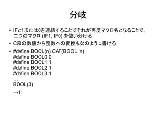 分岐
● IFと1または0を連結することでそれが再度マクロ名となることで，
二つのマクロ (IF1, IF0) を使い分ける
● C風の数値から整数への変換も次のように書ける
● #define BOOL(n) CAT(BOOL, n)
#define BOOL0 0
#define BOOL1 1
#define BOOL2 1
#define BOOL3 1
…
BOOL(3)
→1
 