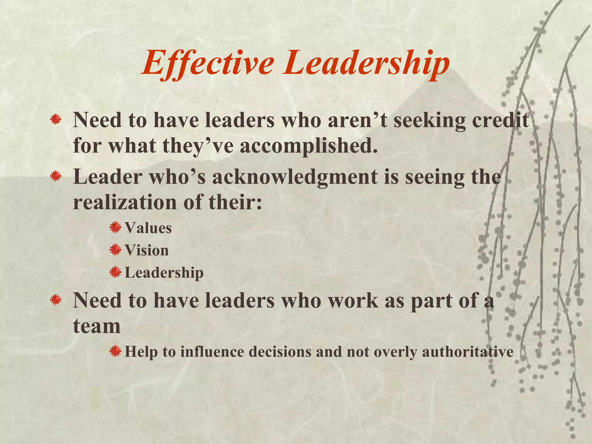 Effective Leadership Need to have leaders who aren’t seeking credit for what they’ve accomplished. Leader who’s acknowledgment is seeing the realization of their: Values Vision Leadership Need to have leaders who work as part of a team Help to influence decisions and not overly authoritative 