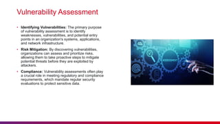 Vulnerability Assessment
• Identifying Vulnerabilities: The primary purpose
of vulnerability assessment is to identify
weaknesses, vulnerabilities, and potential entry
points in an organization's systems, applications,
and network infrastructure.
• Risk Mitigation: By discovering vulnerabilities,
organizations can assess and prioritize risks,
allowing them to take proactive steps to mitigate
potential threats before they are exploited by
attackers.
• Compliance: Vulnerability assessments often play
a crucial role in meeting regulatory and compliance
requirements, which mandate regular security
evaluations to protect sensitive data.
 
