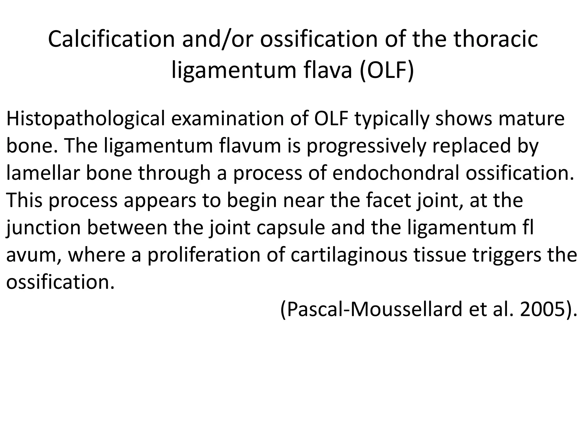 Histopathological examination of OLF typically shows mature
bone. The ligamentum flavum is progressively replaced by
lamellar bone through a process of endochondral ossification.
This process appears to begin near the facet joint, at the
junction between the joint capsule and the ligamentum fl
avum, where a proliferation of cartilaginous tissue triggers the
ossification.
(Pascal-Moussellard et al. 2005).
Calcification and/or ossification of the thoracic
ligamentum flava (OLF)
 