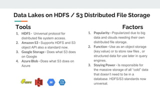 Data Lakes on HDFS / S3 Distributed File Storage
1. HDFS - Universal protocol for
distributed file system access.
2. Amazon S3 - Supports HDFS and S3
object API also a standard now.
3. Google Storage - Does what S3 does
on Google
4. Azure Blob - Does what S3 does on
Azure
1. Popularity - Popularized due to big
data and clouds needing their own
distributed file storage.
2. Function - Use as an object storage
(key:value) or to store raw files , or
structured data for use later in query
engines.
3. Staying Power - Is responsible for
the massive storage of all “cold” data
that doesn’t need to be in a
database. HDFS/S3 standards now
universal.
Tools Factors
 