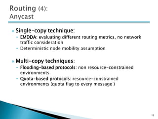    Single-copy technique:
    • EMDDA: evaluating different routing metrics, no network
      traffic consideration
    • Deterministic node mobility assumption

   Multi-copy techniques:
    • Flooding-based protocols: non resource-constrained
      environments
    • Quota-based protocols: resource-constrained
      environments (quota flag to every message )




                                                                12
 