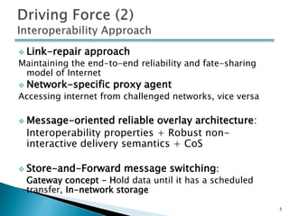  Link-repair   approach
Maintaining the end-to-end reliability and fate-sharing
 model of Internet
 Network-specific   proxy agent
Accessing internet from challenged networks, vice versa

 Message-oriented   reliable overlay architecture:
 Interoperability properties + Robust non-
 interactive delivery semantics + CoS

 Store-and-Forward     message switching:
 Gateway concept - Hold data until it has a scheduled
 transfer, In-network storage

                                                          5
 