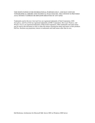THIS WHITE PAPER IS FOR INFORMATIONAL PURPOSES ONLY, AND MAY CONTAIN
TYPOGRAPHICAL ERRORS AND TECHNICAL INACCURACIES. THE CONTENT IS PROVIDED
AS IS, WITHOUT EXPRESS OR IMPLIEDWARRANTIES OF ANY KIND.


Trademarks used in this text: Intel and Xeon are registered trademarks of Intel Corporation; EMC,
Navisphere, and PowerPath are registered trademarks of EMC Corporation; Microsoft, Windows, and
Windows Server are registered trademarks of Microsoft Corporation. Other trademarks and trade names
may be used in this document to refer to either the entities claiming the marks and names or their products.
Dell Inc. disclaims any proprietary interest in trademarks and trade names other than its own.




Dell Reference Architecture for Microsoft SQL Server 2005 on Windows 2008 Server
 