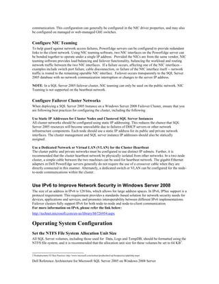 communication. This configuration can generally be configured in the NIC driver properties, and may also
be configured on managed or web-managed GbE switches.


Configure NIC Teaming
To help guard against network access failures, PowerEdge servers can be configured to provide redundant
links to the client network. Using NIC teaming software, two NIC interfaces on the PowerEdge server can
be bonded together to operate under a single IP address. Provided the NICs are from the same vendor, NIC
teaming software provides load balancing and failover functionality, balancing the workload and routing
network traffic between the two NIC interfaces. If a failure occurs, affecting one of the NIC interfaces –
examples include switch port failure, cable disconnection, or failure of the NIC interface itself -- network
traffic is routed to the remaining operable NIC interface. Failover occurs transparently to the SQL Server
2005 database with no network communication interruption or changes to the server IP address.

NOTE: In a SQL Server 2005 failover cluster, NIC teaming can only be used on the public network. NIC
Teaming is not supported on the heartbeat network.


Configure Failover Cluster Networks
When deploying a SQL Server 2005 Instance on a Windows Server 2008 Failover Cluster, ensure that you
are following best practices for configuring the cluster, including the following

Use Static IP Addresses for Cluster Nodes and Clustered SQL Server Instances
All cluster networks should be configured using static IP addressing. This reduces the chance that SQL
Server 2005 resources will become unavailable due to failures of DHCP servers or other network
infrastructure components. Each node should use a static IP address for its public and private network
interfaces. The cluster management and SQL server instance IP addresses should also be statically
assigned.

Use a Dedicated Network or Virtual LAN (VLAN) for the Cluster Heartbeat
The cluster public and private networks must be configured to use distinct IP subnets. Further, it is
recommended that the cluster heartbeat network be physically isolated from other networks. In a two-node
cluster, a simple cable between the two machines can be used for heartbeat network. The gigabit Ethernet
adapters in Dell PowerEdge servers generally do not require the use of a crossover cable when they are
directly connected in this manner. Alternately, a dedicated switch or VLAN can be configured for the node-
to-node communications within the cluster.


Use IPv6 to Improve Network Security in Windows Server 2008
The size of an address in IPv6 is 128 bits, which allows for large address spaces. In IPv6, IPSec support is a
protocol requirement. This requirement provides a standards–based solution for network security needs for
devices, applications and services, and promotes interoperability between different IPv6 implementations.
Failover clusters fully support IPv6 for both node-to-node and node-to-client communication.
For more information on IPv6, please refer the link below:
http://technet.microsoft.com/en-us/library/bb726954.aspx

Operating System Configuration
Set the NTFS File System Allocation Unit Size
All SQL Server volumes, including those used for Data, Logs and TempDB, should be formatted using the
NTFS file system, and it is recommended that the allocation unit size for these volumes be set to 64 KB 2.


2 Predeployment I/O Best Practices http://www.microsoft.com/technet/prodtechnol/sql/bestpractice/pdpliobp.mspx

Dell Reference Architecture for Microsoft SQL Server 2005 on Windows 2008 Server
 