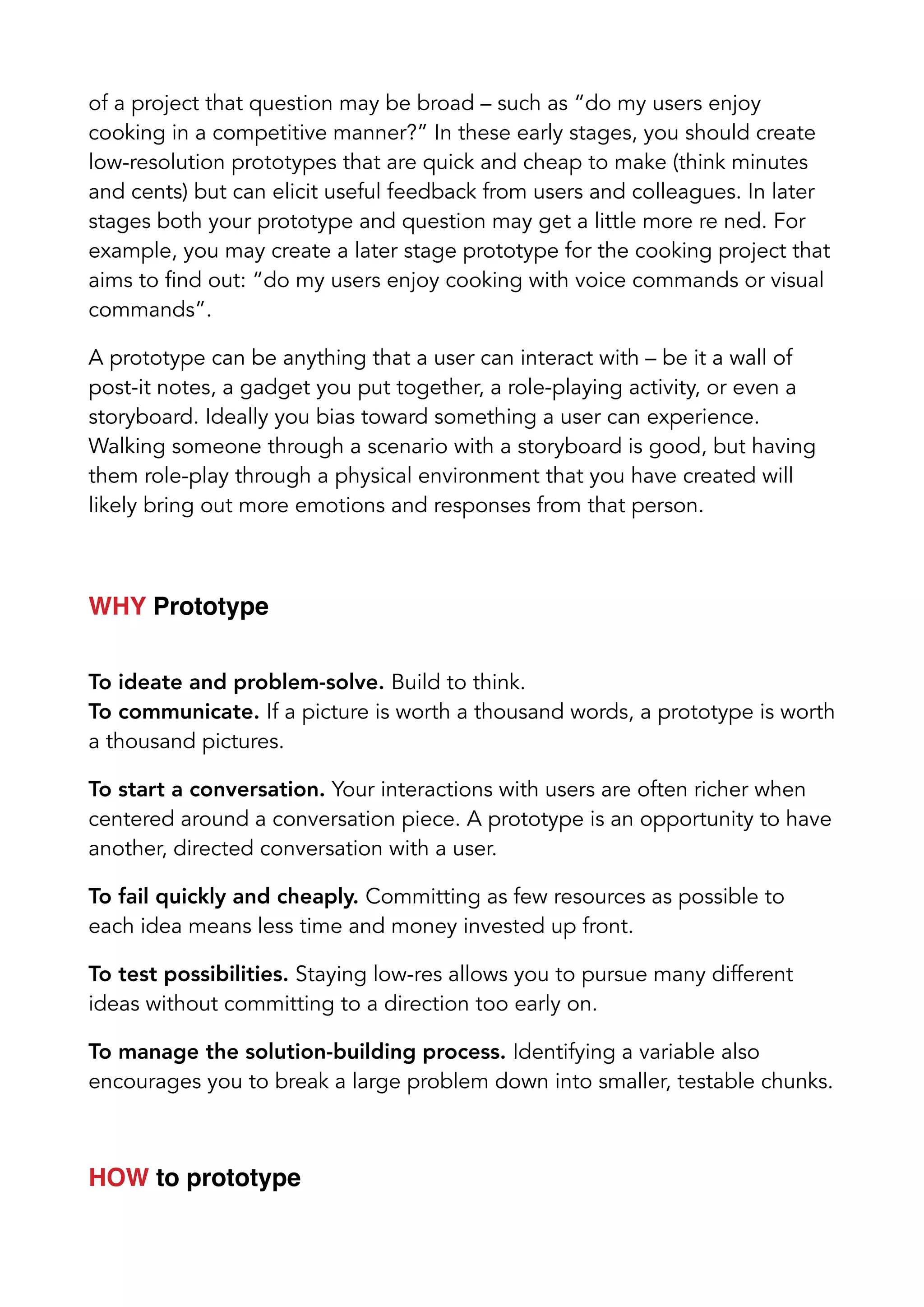 of a project that question may be broad – such as “do my users enjoy
cooking in a competitive manner?” In these early stages, you should create
low-resolution prototypes that are quick and cheap to make (think minutes
and cents) but can elicit useful feedback from users and colleagues. In later
stages both your prototype and question may get a little more re ned. For
example, you may create a later stage prototype for the cooking project that
aims to find out: “do my users enjoy cooking with voice commands or visual
commands”.
A prototype can be anything that a user can interact with – be it a wall of
post-it notes, a gadget you put together, a role-playing activity, or even a
storyboard. Ideally you bias toward something a user can experience.
Walking someone through a scenario with a storyboard is good, but having
them role-play through a physical environment that you have created will
likely bring out more emotions and responses from that person.
WHY Prototype
To ideate and problem-solve. Build to think.
To communicate. If a picture is worth a thousand words, a prototype is worth
a thousand pictures.
To start a conversation. Your interactions with users are often richer when
centered around a conversation piece. A prototype is an opportunity to have
another, directed conversation with a user.
To fail quickly and cheaply. Committing as few resources as possible to
each idea means less time and money invested up front.
To test possibilities. Staying low-res allows you to pursue many different
ideas without committing to a direction too early on.
To manage the solution-building process. Identifying a variable also
encourages you to break a large problem down into smaller, testable chunks.
HOW to prototype
 