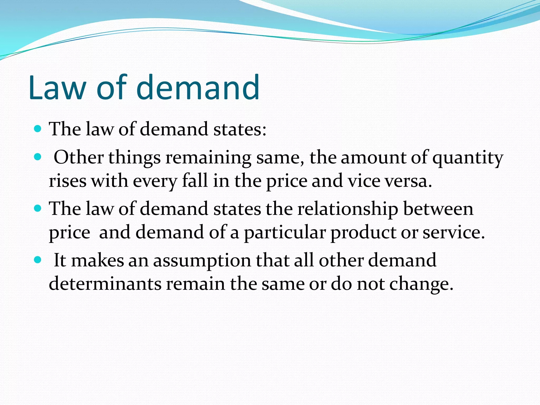 Law of demand
 The law of demand states:
 Other things remaining same, the amount of quantity

rises with every fall in the price and vice versa.
 The law of demand states the relationship between
price and demand of a particular product or service.
 It makes an assumption that all other demand
determinants remain the same or do not change.

 