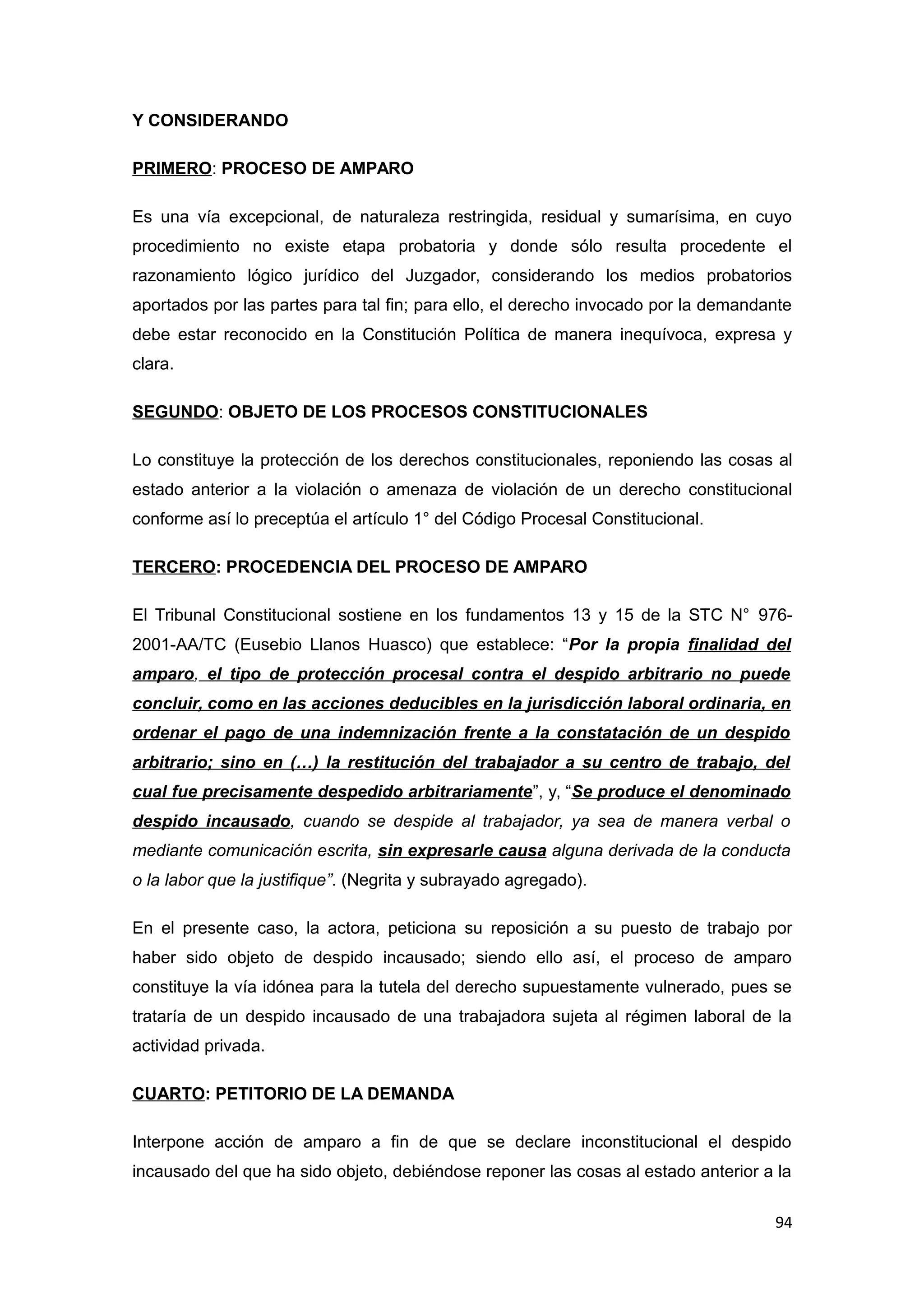 Y CONSIDERANDO 
PRIMERO: PROCESO DE AMPARO 
Es una vía excepcional, de naturaleza restringida, residual y sumarísima, en cuyo 
procedimiento no existe etapa probatoria y donde sólo resulta procedente el 
razonamiento lógico jurídico del Juzgador, considerando los medios probatorios 
aportados por las partes para tal fin; para ello, el derecho invocado por la demandante 
debe estar reconocido en la Constitución Política de manera inequívoca, expresa y 
clara. 
SEGUNDO: OBJETO DE LOS PROCESOS CONSTITUCIONALES 
Lo constituye la protección de los derechos constitucionales, reponiendo las cosas al 
estado anterior a la violación o amenaza de violación de un derecho constitucional 
conforme así lo preceptúa el artículo 1° del Código Procesal Constitucional. 
TERCERO: PROCEDENCIA DEL PROCESO DE AMPARO 
El Tribunal Constitucional sostiene en los fundamentos 13 y 15 de la STC N° 976- 
2001-AA/TC (Eusebio Llanos Huasco) que establece: “Por la propia finalidad del 
amparo, el tipo de protección procesal contra el despido arbitrario no puede 
concluir, como en las acciones deducibles en la jurisdicción laboral ordinaria, en 
ordenar el pago de una indemnización frente a la constatación de un despido 
arbitrario; sino en (…) la restitución del trabajador a su centro de trabajo, del 
cual fue precisamente despedido arbitrariamente”, y, “Se produce el denominado 
despido incausado, cuando se despide al trabajador, ya sea de manera verbal o 
mediante comunicación escrita, sin expresarle causa alguna derivada de la conducta 
o la labor que la justifique”. (Negrita y subrayado agregado). 
En el presente caso, la actora, peticiona su reposición a su puesto de trabajo por 
haber sido objeto de despido incausado; siendo ello así, el proceso de amparo 
constituye la vía idónea para la tutela del derecho supuestamente vulnerado, pues se 
trataría de un despido incausado de una trabajadora sujeta al régimen laboral de la 
actividad privada. 
CUARTO: PETITORIO DE LA DEMANDA 
Interpone acción de amparo a fin de que se declare inconstitucional el despido 
incausado del que ha sido objeto, debiéndose reponer las cosas al estado anterior a la 
94 
 