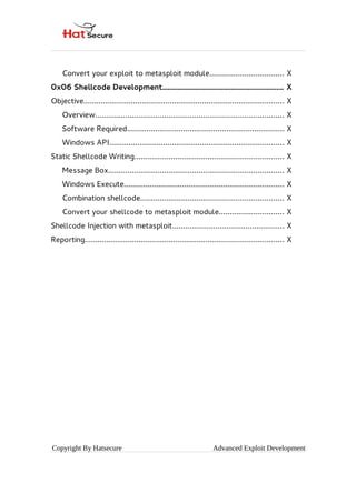 Convert your exploit to metasploit module.................................. X
0x06 Shellcode Development................................................................. X
Objective............................................................................................. X
Overview....................................................................................... X
Software Required......................................................................... X
Windows API................................................................................. X
Static Shellcode Writing..................................................................... X
Message Box................................................................................. X
Windows Execute.......................................................................... X
Combination shellcode.................................................................. X
Convert your shellcode to metasploit module.............................. X
Shellcode Injection with metasploit.................................................... X
Reporting............................................................................................ X
Copyright By Hatsecure Advanced Exploit Development
 