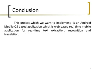 Conclusion
This project which we want to implement is an Android
Mobile OS based application which is web based real time mobile
application for real-time text extraction, recognition and
translation.

15

 