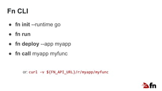 Fn CLI
● fn init --runtime go
● fn run
● fn deploy --app myapp
● fn call myapp myfunc
or: curl -v ${FN_API_URL}/r/myapp/myfunc
 