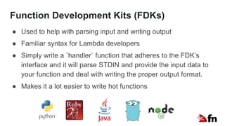 Function Development Kits (FDKs)
● Used to help with parsing input and writing output
● Familiar syntax for Lambda developers
● Simply write a `handler` function that adheres to the FDK’s
interface and it will parse STDIN and provide the input data to
your function and deal with writing the proper output format.
● Makes it a lot easier to write hot functions
 