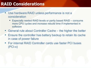 RAID Considerations Use hardware RAID unless performance is not a consideration Especially nested RAID levels or parity based RAID – consume more CPU cycles and increase rebuild time if implemented in software General rule about Controller Cache – the higher the better Ensure the controller has battery backup to retain its cache in case of power failure For internal RAID Controller cards use faster PCI buses (PCI-x) 