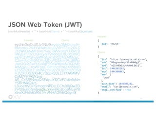 JSON Web Token (JWT)
base64url(Header) + “.” + base64url(Claims) + “.” + base64url(Signature)
eyJhbGciOiJSUzI1NiJ9.eyJpc3MiOiJodH
RwczovL2V4YW1wbGUub2t0YS5jb20iLC
JzdWIiOiIwMHVncmVuTWVxdllsYTRIVzB
nMyIsImF1ZCI6IncyNTVIRVdpU1U0QXVO
eEVqZWlqIiwiaWF0IjoxNDQ2MzA1MjgyL
CJleHAiOjE0NDYzMDg4ODIsImFtciI6Wy
Jwd2QiXSwiYXV0aF90aW1lIjoxNDQ2Mz
A1MjgyLCJlbWFpbCI6ImthcmxAZXhhbXB
sZS5jb20iLCJlbWFpbF92ZXJpZmllZCI6d
HJ1ZX0.XcNXs4C7DqpR22LLti777AMMV
CxM7FjEPKZQnd-
AS_Cc6R54wuQ5EApuY6GVFCkIlnfbNm
YSbHMkO4H-
L3uoeXVOPQmcqhNPDLLEChj00jQwZD
jhPD9uBoNwGyiZ9_YKwsRpzbg9NEeY8
xEwXJFIdk6SRktTFrVNHAOIhEQsgm8
51
{
"alg":  "RS256"
}
{
"iss":  "https://example.okta.com",
"sub":  "00ugrenMeqvYla4HW0g3",
"aud":  "w255HEWiSU4AuNxEjeij",
"iat":  1446305282,
"exp":  1446308882,
"amr":  [
"pwd"
],
"auth_time":  1446305282,
"email":  "karl@example.com",
"email_verified":  true
}
Header Claims
Signature
Header
Claims
 