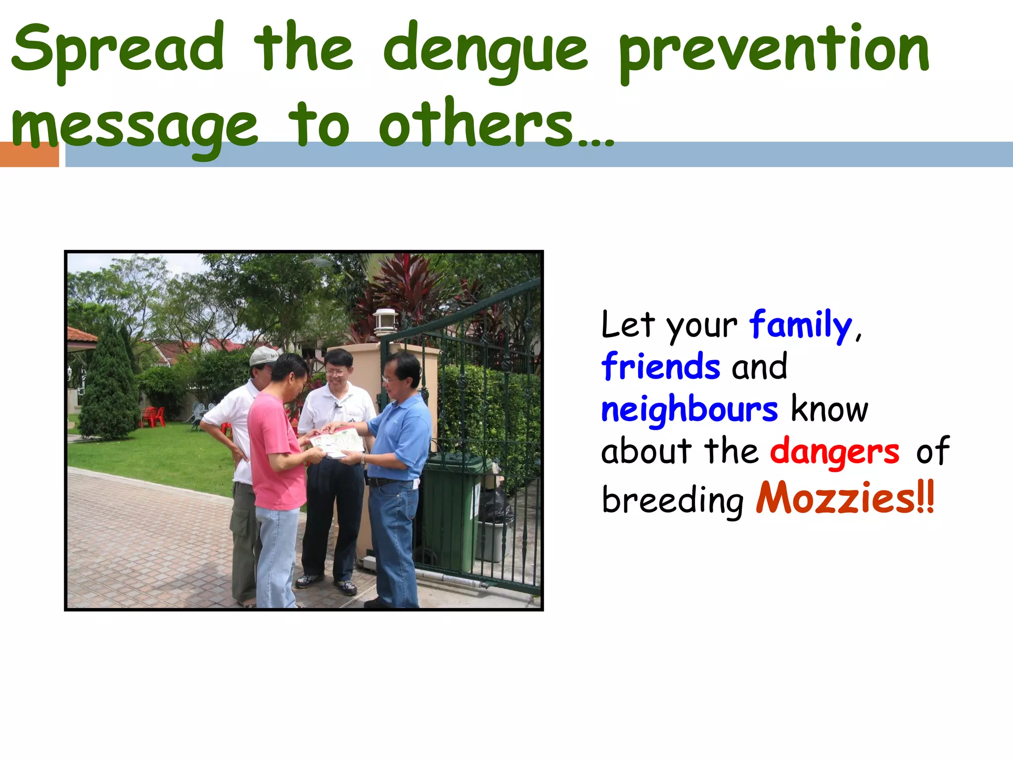 Spread the dengue prevention
message to others…


                 Let your family,
                 friends and
                 neighbours know
                 about the dangers of
                 breeding Mozzies!!
 