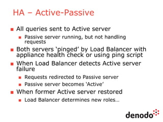 HA – Active-Passive
■ All queries sent to Active server
■ Passive server running, but not handling
requests
■ Both servers ‘pinged’ by Load Balancer with
appliance health check or using ping script
■ When Load Balancer detects Active server
failure
■ Requests redirected to Passive server
■ Passive server becomes ‘Active’
■ When former Active server restored
■ Load Balancer determines new roles…
 
