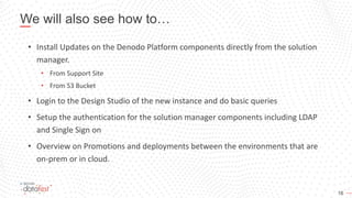 16
We will also see how to…
• Install Updates on the Denodo Platform components directly from the solution
manager.
• From Support Site
• From S3 Bucket
• Login to the Design Studio of the new instance and do basic queries
• Setup the authentication for the solution manager components including LDAP
and Single Sign on
• Overview on Promotions and deployments between the environments that are
on-prem or in cloud.
 