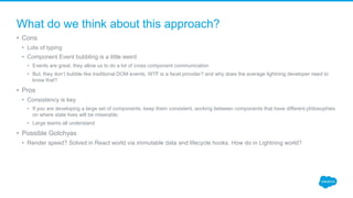 What do we think about this approach?
• Cons
• Lots of typing
• Component Event bubbling is a little weird
• Events are great, they allow us to do a lot of cross component communication
• But, they don’t bubble like traditional DOM events. WTF is a facet provider? and why does the average lightning developer need to
know that?
• Pros
• Consistency is key
• If you are developing a large set of components, keep them consistent, working between components that have different philosophies
on where state lives will be miserable.
• Large teams all understand
• Possible Gotchyas
• Render speed? Solved in React world via immutable data and lifecycle hooks. How do in Lightning world?
 