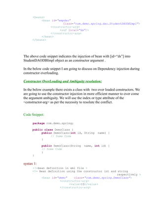 <beans> 
<bean id=“empdao” 
Class=“com.demo.spring.dao.StudentDAODBImpl”> 
<constructor-arg> 
<ref local=“ds”/> 
</constructor-arg> 
</bean> 
</beans> 
The above code snippet indicates the injection of bean with [id=“ds”] into 
StudentDAODBImpl object as an constructor argument . 
In the below code snippet I am going to discuss on Dependency injection during 
constructor overloading. 
Constructor OverLoading and Ambiguity resolution: 
In the below example there exists a class with two over loaded constructors. We 
are going to use the constructor injection in more efficient manner to over come 
the argument ambiguity. We will use the index or type attribute of the 
<constructor-arg> as per the necessity to resolute the conflict. 
Code Snippet: 
package com.demo.spring; 
public class DemoClass { 
public DemoClass(int id, String name) { 
// Some Code 
} 
public DemoClass(String name, int id) { 
// Some Code 
} 
} 
syntax 1: 
<!—bean definition in xml file > 
<!— Bean definition using the constructor int and string 
respectively > 
<bean id=“demo” class=“com.demo.spring.DemoClass”> 
<constructor-arg> 
<value>10</value> 
</constructor-arg> 
 