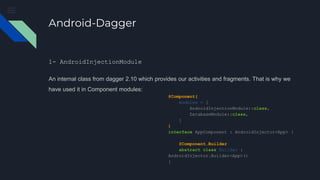 Android-Dagger
1- AndroidInjectionModule
An internal class from dagger 2.10 which provides our activities and fragments. That is why we
have used it in Component modules:
@Component(
modules = [
AndroidInjectionModule::class,
DatabaseModule::class,
]
)
interface AppComponent : AndroidInjector<App> {
@Component.Builder
abstract class Builder :
AndroidInjector.Builder<App>()
}
 