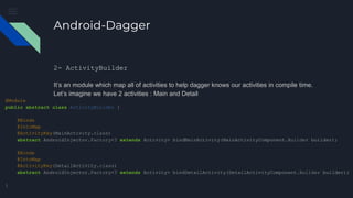 Android-Dagger
2- ActivityBuilder
It’s an module which map all of activities to help dagger knows our activities in compile time.
Let’s imagine we have 2 activities : Main and Detail
@Module
public abstract class ActivityBuilder {
@Binds
@IntoMap
@ActivityKey(MainActivity.class)
abstract AndroidInjector.Factory<? extends Activity> bindMainActivity(MainActivityComponent.Builder builder);
@Binds
@IntoMap
@ActivityKey(DetailActivity.class)
abstract AndroidInjector.Factory<? extends Activity> bindDetailActivity(DetailActivityComponent.Builder builder);
}
 