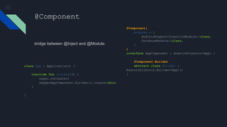 @Component
bridge between @Inject and @Module.
@Component(
modules = [
AndroidSupportInjectionModule::class,
DatabaseModule::class,
]
)
interface AppComponent : AndroidInjector<App> {
@Component.Builder
abstract class Builder :
AndroidInjector.Builder<App>()
}
class App : Application() {
override fun onCreate() {
super.onCreate()
DaggerAppComponent.builder().create(this)
}
}
 