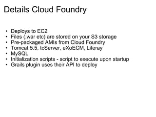 Details Cloud Foundry Deploys to EC2 Files (.war etc) are stored on your S3 storage Pre-packaged AMIs from Cloud Foundry Tomcat 5.5, tcServer, eXoECM, Liferay MySQL Initialization scripts - script to execute upon startup Grails plugin uses their API to deploy 