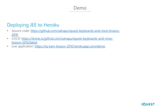 Demo
• Source code: https://github.com/satrapu/iquest-keyboards-and-mice-brasov-
2016
• CI/CD: https://drone.io/github.com/satrapu/iquest-keyboards-and-mice-
brasov-2016/latest
• Live application: https://iq-kam-brasov-2016.herokuapp.com/demo
Deploying JEE to Heroku
 