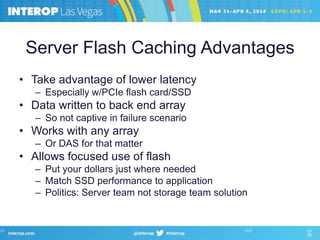 Server Flash Caching Advantages
• Take advantage of lower latency
– Especially w/PCIe flash card/SSD
• Data written to back end array
– So not captive in failure scenario
• Works with any array
– Or DAS for that matter
• Allows focused use of flash
– Put your dollars just where needed
– Match SSD performance to application
– Politics: Server team not storage team solution
 