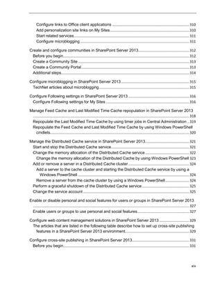 xiv
Configure links to Office client applications .............................................................................310
Add personalization site links on My Sites...............................................................................310
Start related services...................................................................................................................311
Configure microblogging.............................................................................................................311
Create and configure communities in SharePoint Server 2013...................................................312
Before you begin..............................................................................................................................312
Create a Community Site ...............................................................................................................313
Create a Community Portal............................................................................................................313
Additional steps................................................................................................................................314
Configure microblogging in SharePoint Server 2013....................................................................315
TechNet articles about microblogging..........................................................................................315
Configure Following settings in SharePoint Server 2013 .............................................................316
Configure Following settings for My Sites ...................................................................................316
Manage Feed Cache and Last Modified Time Cache repopulation in SharePoint Server 2013
............................................................................................................................................................318
Repopulate the Last Modified Time Cache by using timer jobs in Central Administration ..319
Repopulate the Feed Cache and Last Modified Time Cache by using Windows PowerShell
cmdlets...........................................................................................................................................320
Manage the Distributed Cache service in SharePoint Server 2013............................................321
Start and stop the Distributed Cache service..............................................................................321
Change the memory allocation of the Distributed Cache service............................................322
Change the memory allocation of the Distributed Cache by using Windows PowerShell 323
Add or remove a server in a Distributed Cache cluster.............................................................324
Add a server to the cache cluster and starting the Distributed Cache service by using a
Windows PowerShell ...............................................................................................................324
Remove a server from the cache cluster by using a Windows PowerShell........................324
Perform a graceful shutdown of the Distributed Cache service ...............................................325
Change the service account ..........................................................................................................325
Enable or disable personal and social features for users or groups in SharePoint Server 2013
............................................................................................................................................................327
Enable users or groups to use personal and social features....................................................327
Configure web content management solutions in SharePoint Server 2013 ..............................329
The articles that are listed in the following table describe how to set up cross-site publishing
features in a SharePoint Server 2013 environment................................................................329
Configure cross-site publishing in SharePoint Server 2013.........................................................331
Before you begin..............................................................................................................................331
 