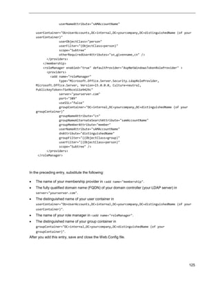 125
userNameAttribute="sAMAccountName"
userContainer="OU=UserAccounts,DC=internal,DC=yourcompany,DC=distinguishedName (of your
userContainer)"
userObjectClass="person"
userFilter="(ObjectClass=person)"
scope="Subtree"
otherRequiredUserAttributes="sn,givenname,cn" />
</providers>
</membership>
<roleManager enabled="true" defaultProvider="AspNetWindowsTokenRoleProvider" >
<providers>
<add name="roleManager"
type="Microsoft.Office.Server.Security.LdapRoleProvider,
Microsoft.Office.Server, Version=15.0.0.0, Culture=neutral,
PublicKeyToken=71e9bce111e9429c"
server="yourserver.com"
port="389"
useSSL="false"
groupContainer="DC=internal,DC=yourcompany,DC=distinguishedName (of your
groupContainer)"
groupNameAttribute="cn"
groupNameAlternateSearchAttribute="samAccountName"
groupMemberAttribute="member"
userNameAttribute="sAMAccountName"
dnAttribute="distinguishedName"
groupFilter="((ObjectClass=group)"
userFilter="((ObjectClass=person)"
scope="Subtree" />
</providers>
</roleManager>
In the preceding entry, substitute the following:
 The name of your membership provider in <add name="membership".
 The fully qualified domain name (FQDN) of your domain controller (your LDAP server) in
server="yourserver.com".
 The distinguished name of your user container in
userContainer="OU=UserAccounts,DC=internal,DC=yourcompany,DC=distinguishedName (of your
userContainer)".
 The name of your role manager in <add name="roleManager".
 The distinguished name of your group container in
groupContainer="DC=internal,DC=yourcompany,DC=distinguishedName (of your
groupContainer)".
After you add this entry, save and close the Web.Config file.
 