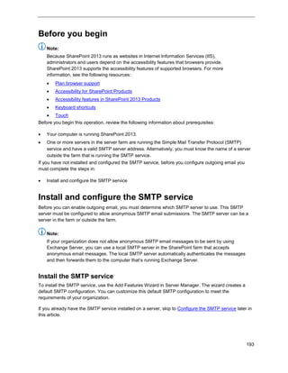 193
Before you begin
Note:
Because SharePoint 2013 runs as websites in Internet Information Services (IIS),
administrators and users depend on the accessibility features that browsers provide.
SharePoint 2013 supports the accessibility features of supported browsers. For more
information, see the following resources:
 Plan browser support
 Accessibility for SharePoint Products
 Accessibility features in SharePoint 2013 Products
 Keyboard shortcuts
 Touch
Before you begin this operation, review the following information about prerequisites:
 Your computer is running SharePoint 2013.
 One or more servers in the server farm are running the Simple Mail Transfer Protocol (SMTP)
service and have a valid SMTP server address. Alternatively, you must know the name of a server
outside the farm that is running the SMTP service.
If you have not installed and configured the SMTP service, before you configure outgoing email you
must complete the steps in:
 Install and configure the SMTP service
Install and configure the SMTP service
Before you can enable outgoing email, you must determine which SMTP server to use. This SMTP
server must be configured to allow anonymous SMTP email submissions. The SMTP server can be a
server in the farm or outside the farm.
Note:
If your organization does not allow anonymous SMTP email messages to be sent by using
Exchange Server, you can use a local SMTP server in the SharePoint farm that accepts
anonymous email messages. The local SMTP server automatically authenticates the messages
and then forwards them to the computer that’s running Exchange Server.
Install the SMTP service
To install the SMTP service, use the Add Features Wizard in Server Manager. The wizard creates a
default SMTP configuration. You can customize this default SMTP configuration to meet the
requirements of your organization.
If you already have the SMTP service installed on a server, skip to Configure the SMTP service later in
this article.
 