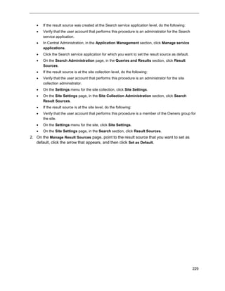 229
 If the result source was created at the Search service application level, do the following:
 Verify that the user account that performs this procedure is an administrator for the Search
service application.
 In Central Administration, in the Application Management section, click Manage service
applications.
 Click the Search service application for which you want to set the result source as default.
 On the Search Administration page, in the Queries and Results section, click Result
Sources.
 If the result source is at the site collection level, do the following:
 Verify that the user account that performs this procedure is an administrator for the site
collection administrator.
 On the Settings menu for the site collection, click Site Settings.
 On the Site Settings page, in the Site Collection Administration section, click Search
Result Sources.
 If the result source is at the site level, do the following:
 Verify that the user account that performs this procedure is a member of the Owners group for
the site.
 On the Settings menu for the site, click Site Settings.
 On the Site Settings page, in the Search section, click Result Sources.
2. On the Manage Result Sources page, point to the result source that you want to set as
default, click the arrow that appears, and then click Set as Default.
 