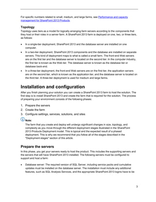 3
For specific numbers related to small, medium, and large farms, see Performance and capacity
management for SharePoint 2013 Products.
Topology
Topology uses tiers as a model for logically arranging farm servers according to the components that
they host or their roles in a server farm. A SharePoint 2013 farm is deployed on one, two, or three tiers,
as follows:
 In a single-tier deployment, SharePoint 2013 and the database server are installed on one
computer.
 In a two-tier deployment, SharePoint 2013 components and the database are installed on separate
servers. This kind of deployment maps to what is called a small farm. The front-end Web servers
are on the first tier and the database server is located on the second tier. In the computer industry,
the first tier is known as the Web tier. The database server is known as the database tier or
database back-end.
 In a three-tier deployment, the front-end Web servers are on the first tier, the application servers
are on the second tier, which is known as the application tier, and the database server is located on
the third tier. A three-tier deployment is used for medium and large farms.
Installation and configuration
After you finish planning your solution you can create a SharePoint 2013 farm to host the solution. The
first step is to install SharePoint 2013 and create the farm that is required for the solution. The process
of preparing your environment consists of the following phases:
1. Prepare the servers
2. Create the farm
3. Configure settings, services, solutions, and sites
Note:
The farm that you create and deploy will undergo significant changes in size, topology, and
complexity as you move through the different deployment stages illustrated in the SharePoint
2013 Products Deployment model. This is typical and the expected result of a phased
deployment. This is why we recommend that you follow all of the stages described in the
"Deployment stages" section of this article.
Prepare the servers
In this phase, you get your servers ready to host the product. This includes the supporting servers and
the servers that will have SharePoint 2013 installed. The following servers must be configured to
support and host a farm:
 Database server: The required version of SQL Server, including service packs and cumulative
updates must be installed on the database server. The installation must include any additional
features, such as SQL Analysis Services, and the appropriate SharePoint 2013 logins have to be
 