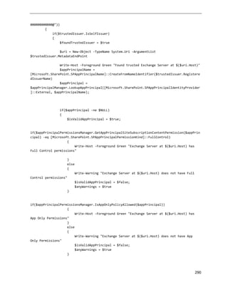 290
000000000000@"))
{
if($trustedIssuer.IsSelfIssuer)
{
$foundTrustedIssuer = $true
$uri = New-Object -TypeName System.Uri -ArgumentList
$trustedIssuer.MetadataEndPoint
Write-Host -Foreground Green "Found trusted Exchange Server at $($uri.Host)"
$appPrincipalName =
[Microsoft.SharePoint.SPAppPrincipalName]::CreateFromNameIdentifier($trustedIssuer.Registere
dIssuerName)
$appPrincipal =
$appPrincipalManager.LookupAppPrincipal([Microsoft.SharePoint.SPAppPrincipalIdentityProvider
]::External, $appPrincipalName);
if($appPrincipal -ne $NULL)
{
$isValidAppPrincipal = $true;
if($appPrincipalPermissionsManager.GetAppPrincipalSiteSubscriptionContentPermission($appPrin
cipal) -eq [Microsoft.SharePoint.SPAppPrincipalPermissionKind]::FullControl)
{
Write-Host -Foreground Green "Exchange Server at $($uri.Host) has
Full Control permissions"
}
else
{
Write-Warning "Exchange Server at $($uri.Host) does not have Full
Control permissions"
$isValidAppPrincipal = $false;
$anyWarnings = $true
}
if($appPrincipalPermissionsManager.IsAppOnlyPolicyAllowed($appPrincipal))
{
Write-Host -Foreground Green "Exchange Server at $($uri.Host) has
App Only Permissions"
}
else
{
Write-Warning "Exchange Server at $($uri.Host) does not have App
Only Permissions"
$isValidAppPrincipal = $false;
$anyWarnings = $true
}
 