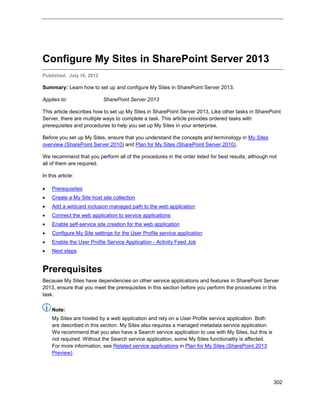 302
Configure My Sites in SharePoint Server 2013
Published: July 16, 2012
Summary: Learn how to set up and configure My Sites in SharePoint Server 2013.
Applies to: SharePoint Server 2013
This article describes how to set up My Sites in SharePoint Server 2013. Like other tasks in SharePoint
Server, there are multiple ways to complete a task. This article provides ordered tasks with
prerequisites and procedures to help you set up My Sites in your enterprise.
Before you set up My Sites, ensure that you understand the concepts and terminology in My Sites
overview (SharePoint Server 2010) and Plan for My Sites (SharePoint Server 2010).
We recommend that you perform all of the procedures in the order listed for best results, although not
all of them are required.
In this article:
 Prerequisites
 Create a My Site host site collection
 Add a wildcard inclusion managed path to the web application
 Connect the web application to service applications
 Enable self-service site creation for the web application
 Configure My Site settings for the User Profile service application
 Enable the User Profile Service Application - Activity Feed Job
 Next steps
Prerequisites
Because My Sites have dependencies on other service applications and features in SharePoint Server
2013, ensure that you meet the prerequisites in this section before you perform the procedures in this
task.
Note:
My Sites are hosted by a web application and rely on a User Profile service application. Both
are described in this section. My Sites also requires a managed metadata service application.
We recommend that you also have a Search service application to use with My Sites, but this is
not required. Without the Search service application, some My Sites functionality is affected.
For more information, see Related service applications in Plan for My Sites (SharePoint 2013
Preview).
 